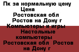 Пк за нормальную цену › Цена ­ 15 000 - Ростовская обл., Ростов-на-Дону г. Компьютеры и игры » Настольные компьютеры   . Ростовская обл.,Ростов-на-Дону г.